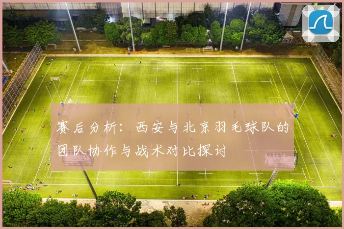 赛后分析：西安与北京羽毛球队的团队协作与战术对比探讨