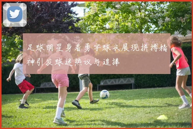 足球明星身着勇字球衣展现拼搏精神引发球迷热议与追捧