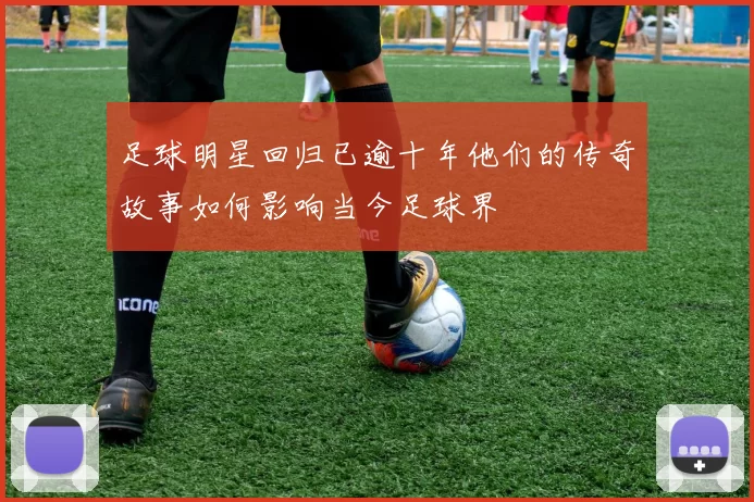 足球明星回归已逾十年他们的传奇故事如何影响当今足球界