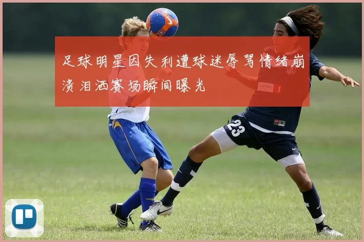 足球明星因失利遭球迷辱骂情绪崩溃泪洒赛场瞬间曝光