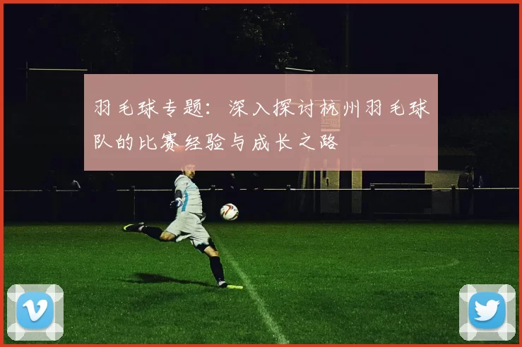 羽毛球专题：深入探讨杭州羽毛球队的比赛经验与成长之路