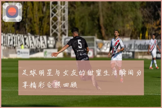 足球明星与女友的甜蜜生活瞬间分享精彩合照回顾