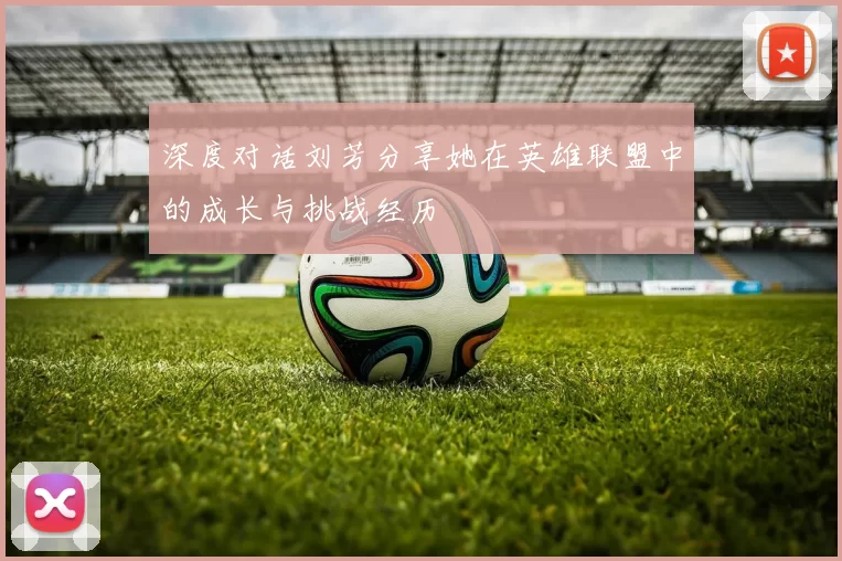 深度对话刘芳分享她在英雄联盟中的成长与挑战经历