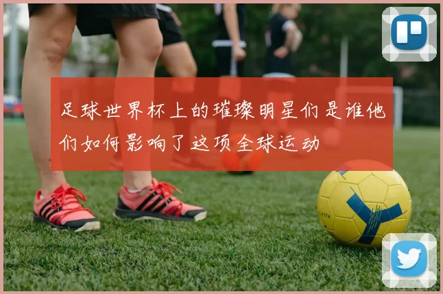 足球世界杯上的璀璨明星们是谁他们如何影响了这项全球运动