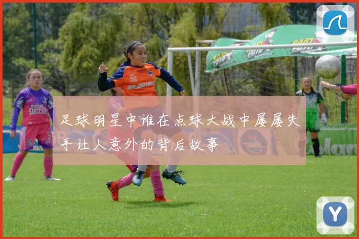 足球明星中谁在点球大战中屡屡失手让人意外的背后故事