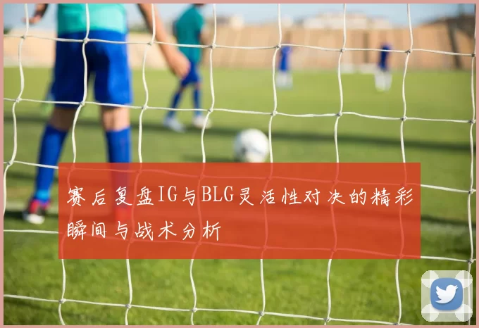 赛后复盘IG与BLG灵活性对决的精彩瞬间与战术分析