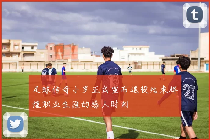 足球传奇小罗正式宣布退役结束辉煌职业生涯的感人时刻