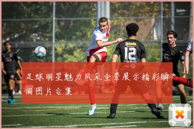足球明星魅力风采全景展示精彩瞬间图片合集
