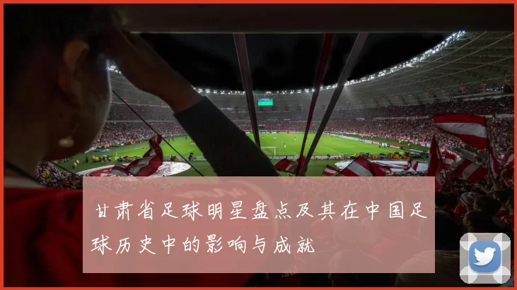 甘肃省足球明星盘点及其在中国足球历史中的影响与成就