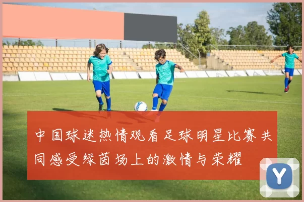 中国球迷热情观看足球明星比赛共同感受绿茵场上的激情与荣耀