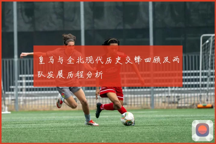 皇马与全北现代历史交锋回顾及两队发展历程分析