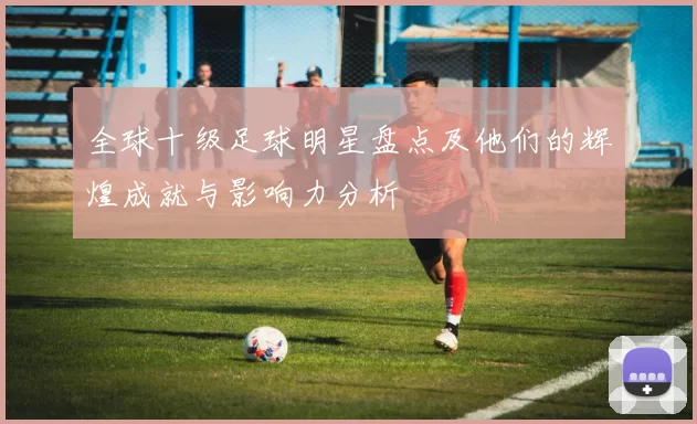 全球十级足球明星盘点及他们的辉煌成就与影响力分析