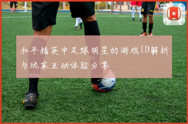 和平精英中足球明星的游戏ID解析与玩家互动体验分享