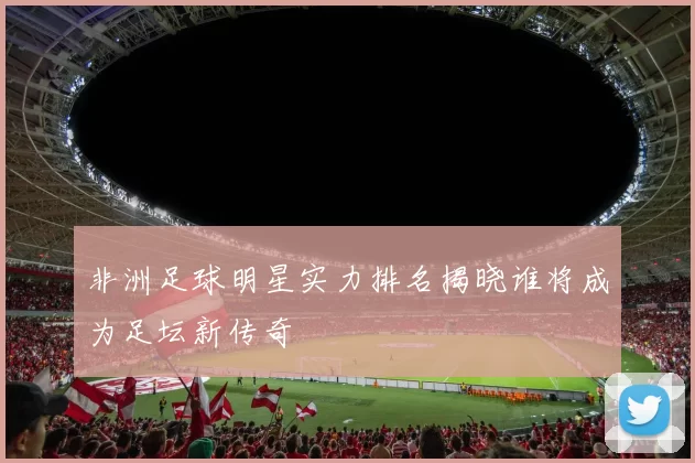 非洲足球明星实力排名揭晓谁将成为足坛新传奇