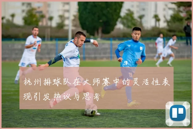 杭州排球队在大师赛中的灵活性表现引发热议与思考