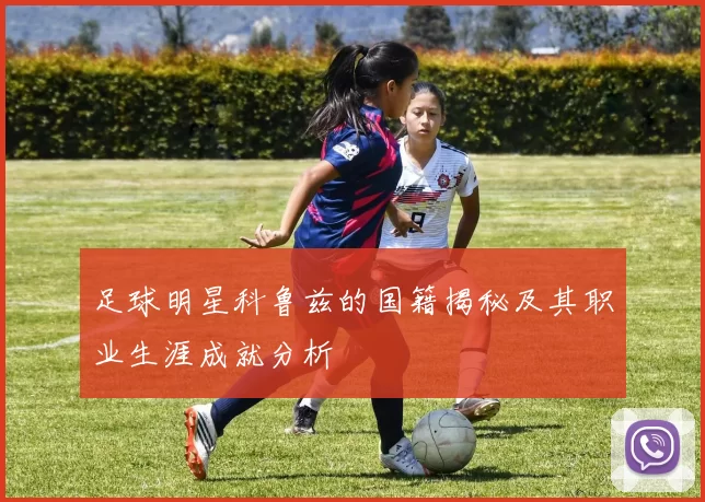 足球明星科鲁兹的国籍揭秘及其职业生涯成就分析