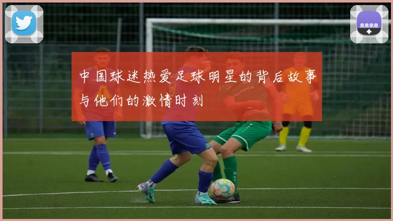 中国球迷热爱足球明星的背后故事与他们的激情时刻