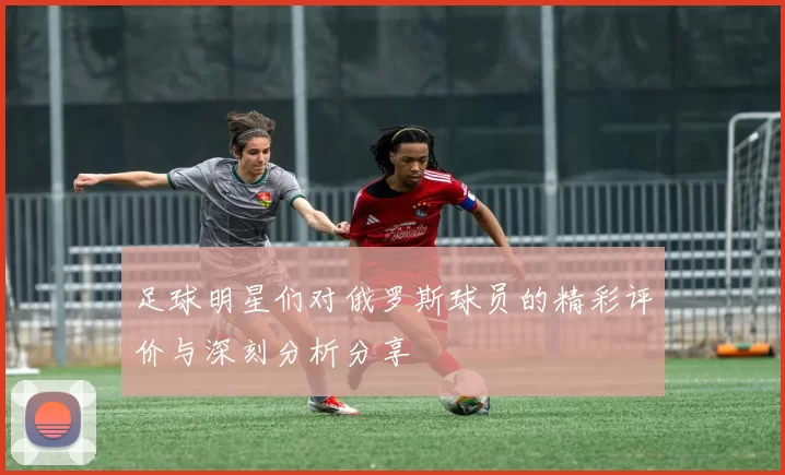 足球明星们对俄罗斯球员的精彩评价与深刻分析分享