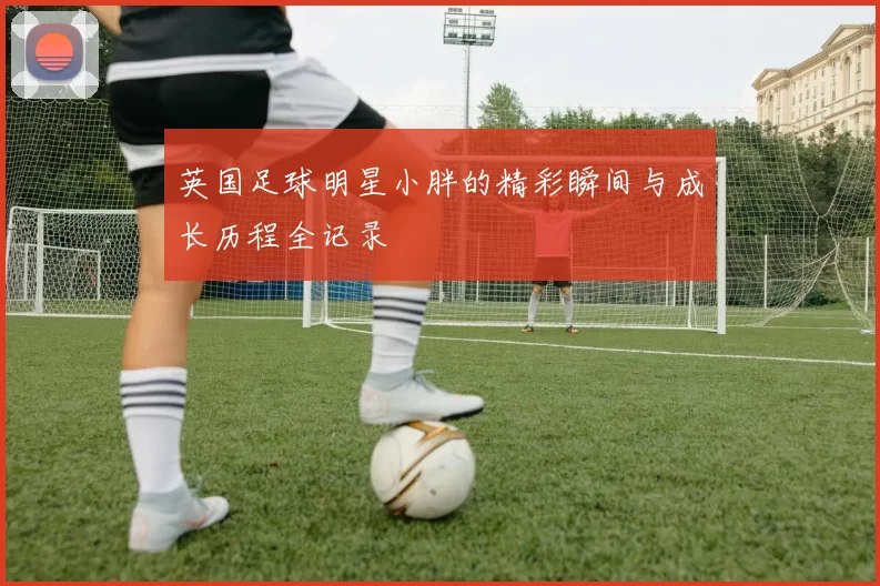 英国足球明星小胖的精彩瞬间与成长历程全记录