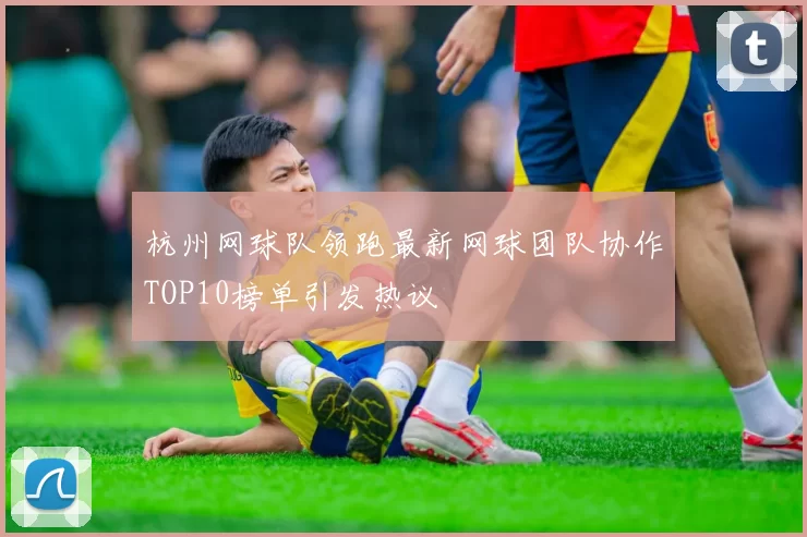 杭州网球队领跑最新网球团队协作TOP10榜单引发热议