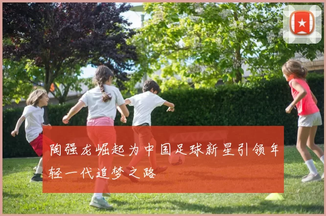 陶强龙崛起为中国足球新星引领年轻一代追梦之路