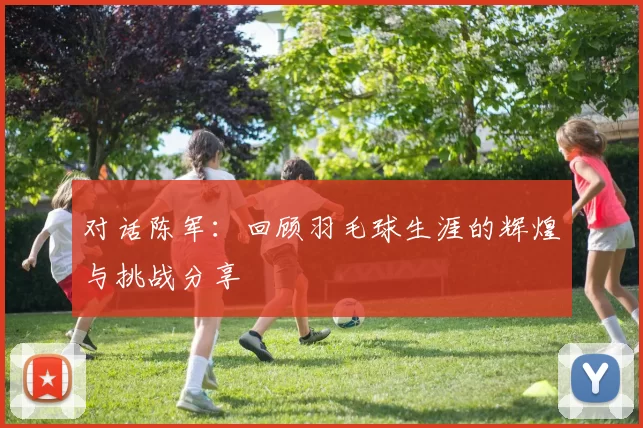对话陈军：回顾羽毛球生涯的辉煌与挑战分享