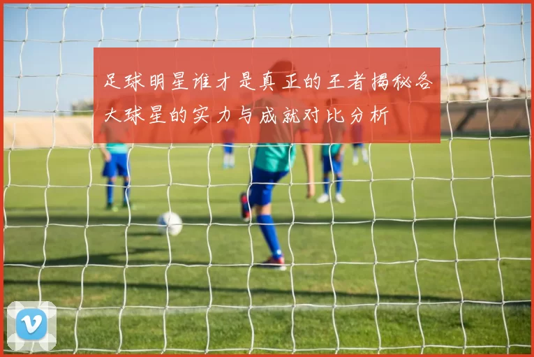 足球明星谁才是真正的王者揭秘各大球星的实力与成就对比分析