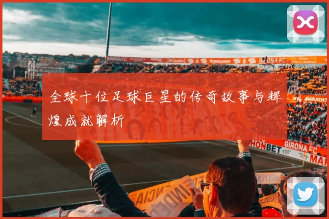 全球十位足球巨星的传奇故事与辉煌成就解析