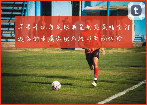 苹果手机与足球明星的完美结合打造你的专属运动风格与时尚体验