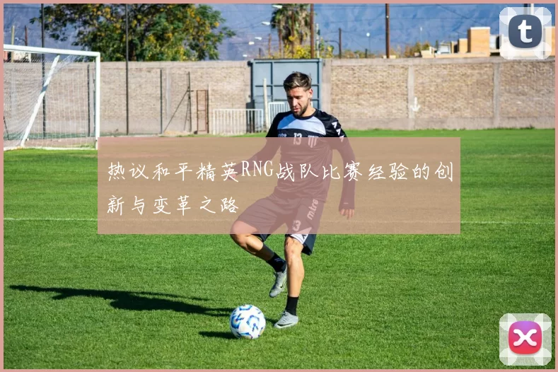 热议和平精英RNG战队比赛经验的创新与变革之路
