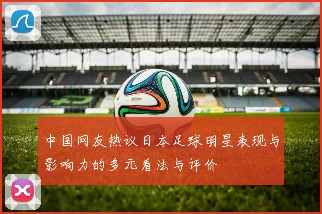 中国网友热议日本足球明星表现与影响力的多元看法与评价