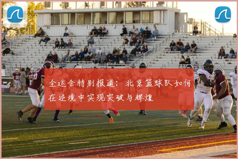 全运会特别报道：北京篮球队如何在逆境中实现突破与辉煌