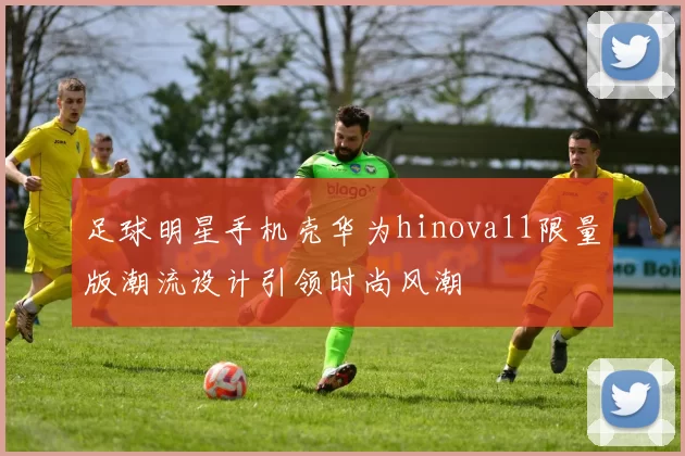 足球明星手机壳华为hinova11限量版潮流设计引领时尚风潮
