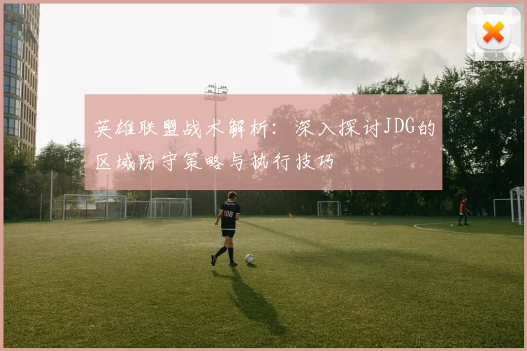 英雄联盟战术解析：深入探讨JDG的区域防守策略与执行技巧