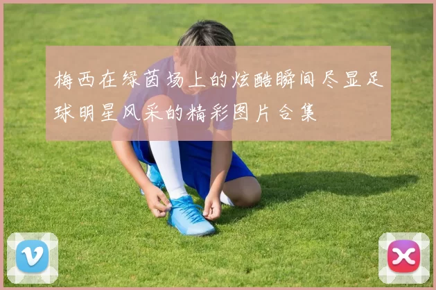 梅西在绿茵场上的炫酷瞬间尽显足球明星风采的精彩图片合集