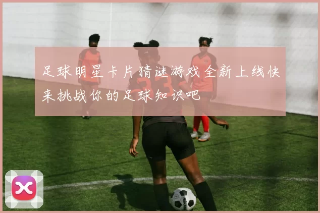 足球明星卡片猜谜游戏全新上线快来挑战你的足球知识吧