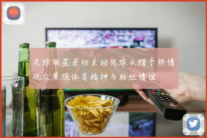 足球明星亲切互动将球衣赠予热情观众展现体育精神与粉丝情谊