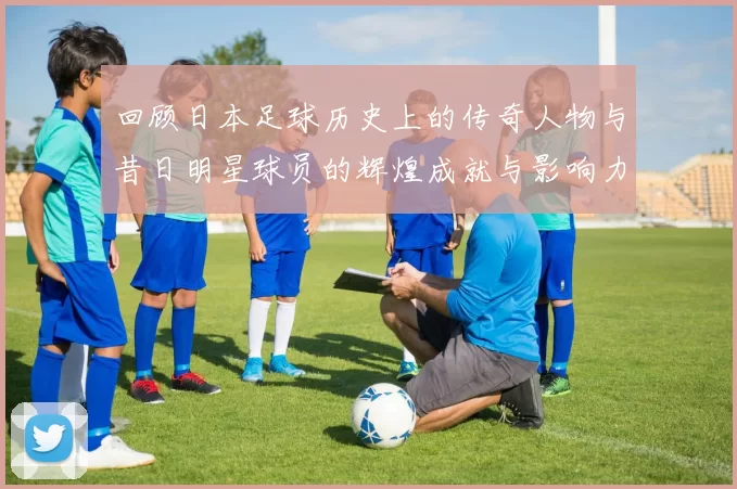 回顾日本足球历史上的传奇人物与昔日明星球员的辉煌成就与影响力